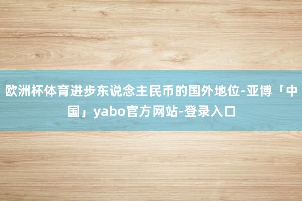 欧洲杯体育进步东说念主民币的国外地位-亚博「中国」yabo官方网站-登录入口