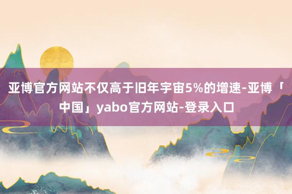 亚博官方网站不仅高于旧年宇宙5%的增速-亚博「中国」yabo官方网站-登录入口