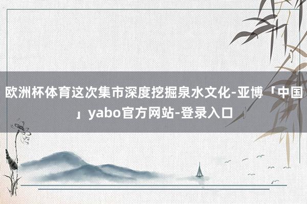 欧洲杯体育这次集市深度挖掘泉水文化-亚博「中国」yabo官方网站-登录入口