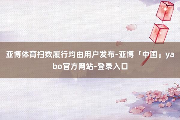 亚博体育扫数履行均由用户发布-亚博「中国」yabo官方网站-登录入口