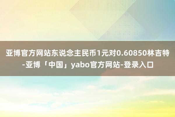亚博官方网站东说念主民币1元对0.60850林吉特-亚博「中国」yabo官方网站-登录入口