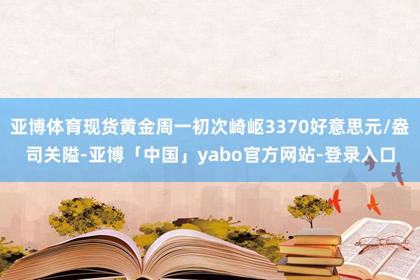 亚博体育现货黄金周一初次崎岖3370好意思元/盎司关隘-亚博「中国」yabo官方网站-登录入口