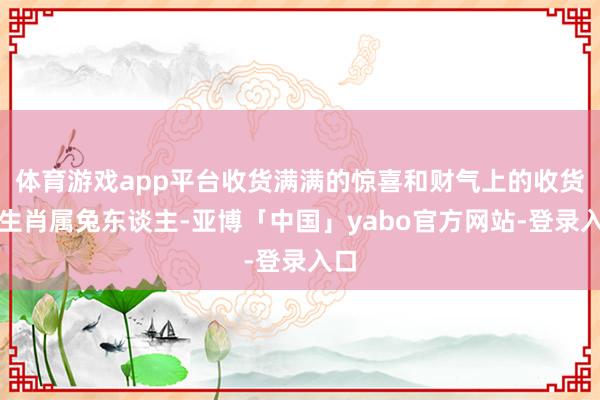 体育游戏app平台收货满满的惊喜和财气上的收货！生肖属兔东谈主-亚博「中国」yabo官方网站-登录入口