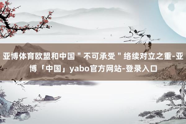 亚博体育欧盟和中国＂不可承受＂络续对立之重-亚博「中国」yabo官方网站-登录入口