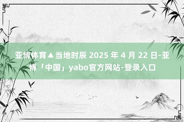 亚博体育▲当地时辰 2025 年 4 月 22 日-亚博「中国」yabo官方网站-登录入口