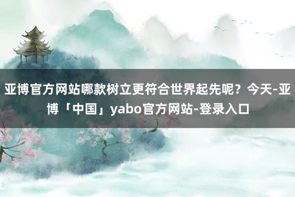 亚博官方网站哪款树立更符合世界起先呢？今天-亚博「中国」yabo官方网站-登录入口