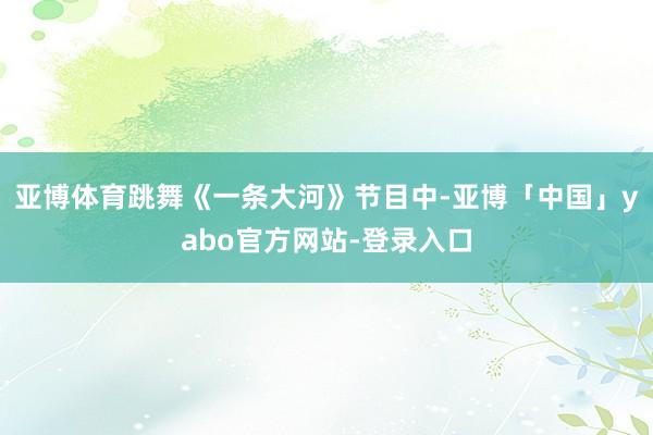 亚博体育跳舞《一条大河》节目中-亚博「中国」yabo官方网站-登录入口