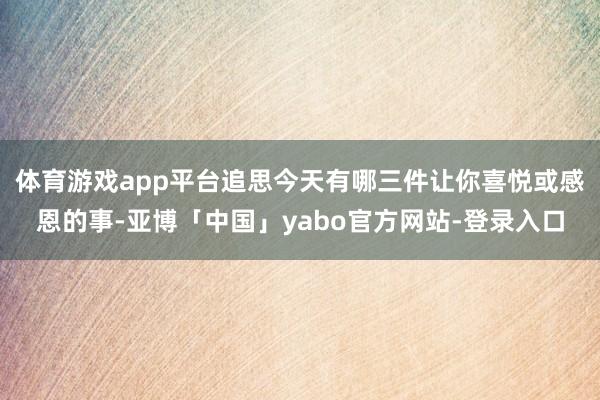 体育游戏app平台追思今天有哪三件让你喜悦或感恩的事-亚博「中国」yabo官方网站-登录入口
