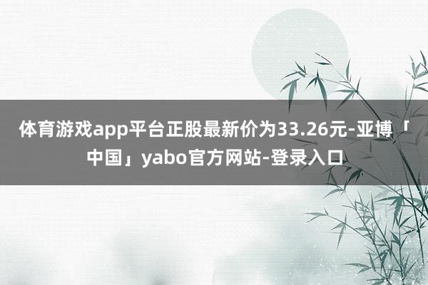 体育游戏app平台正股最新价为33.26元-亚博「中国」yabo官方网站-登录入口