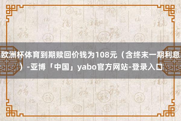欧洲杯体育到期赎回价钱为108元（含终末一期利息）-亚博「中国」yabo官方网站-登录入口