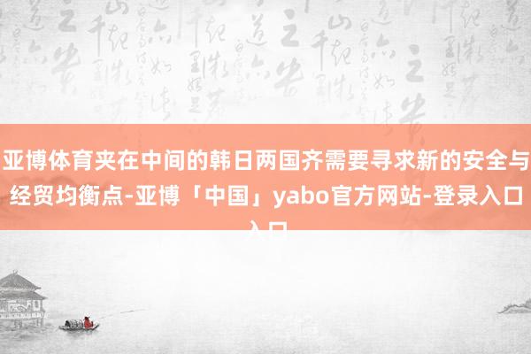 亚博体育夹在中间的韩日两国齐需要寻求新的安全与经贸均衡点-亚博「中国」yabo官方网站-登录入口