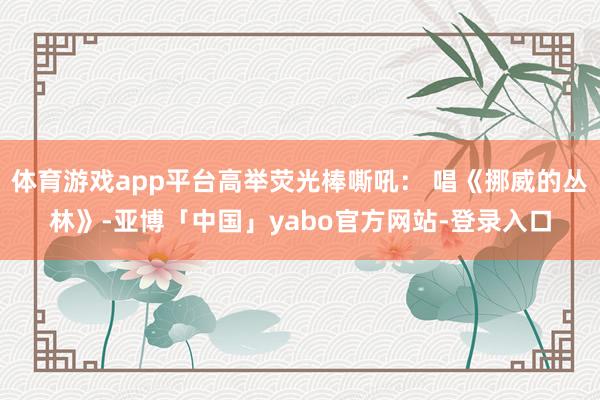 体育游戏app平台高举荧光棒嘶吼： 唱《挪威的丛林》-亚博「中国」yabo官方网站-登录入口