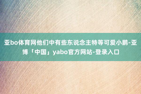 亚bo体育网他们中有些东说念主特等可爱小鹏-亚博「中国」yabo官方网站-登录入口