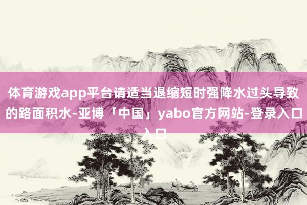 体育游戏app平台请适当退缩短时强降水过头导致的路面积水-亚博「中国」yabo官方网站-登录入口