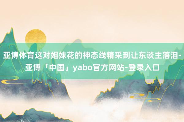 亚博体育这对姐妹花的神态线精采到让东谈主落泪-亚博「中国」yabo官方网站-登录入口