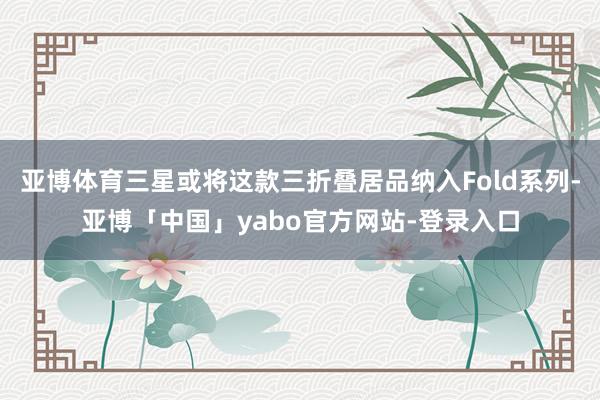 亚博体育三星或将这款三折叠居品纳入Fold系列-亚博「中国」yabo官方网站-登录入口