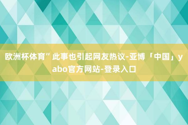 欧洲杯体育”此事也引起网友热议-亚博「中国」yabo官方网站-登录入口