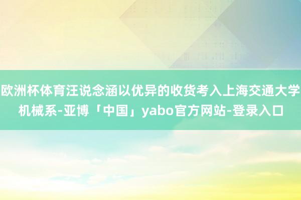 欧洲杯体育汪说念涵以优异的收货考入上海交通大学机械系-亚博「中国」yabo官方网站-登录入口