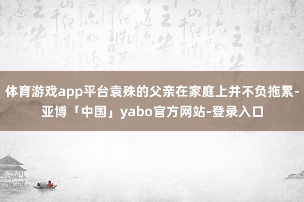 体育游戏app平台袁殊的父亲在家庭上并不负拖累-亚博「中国」yabo官方网站-登录入口