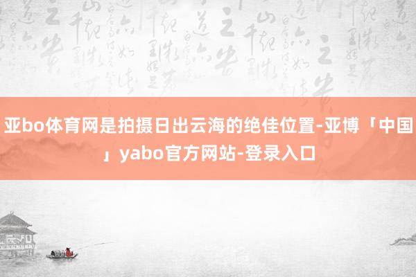 亚bo体育网是拍摄日出云海的绝佳位置-亚博「中国」yabo官方网站-登录入口