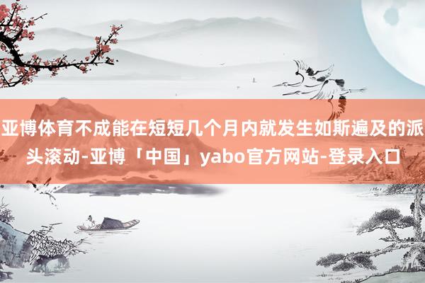 亚博体育不成能在短短几个月内就发生如斯遍及的派头滚动-亚博「中国」yabo官方网站-登录入口