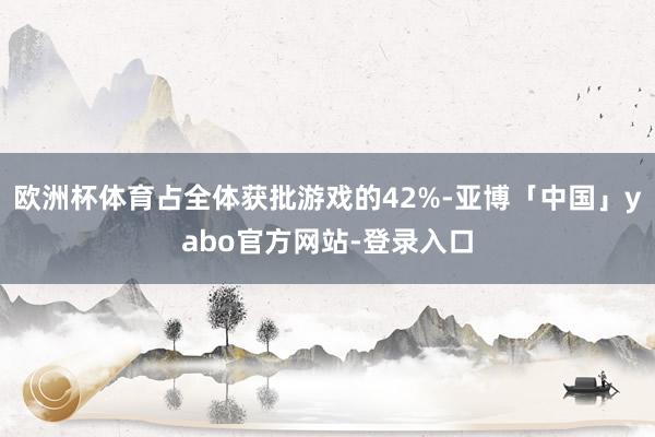 欧洲杯体育占全体获批游戏的42%-亚博「中国」yabo官方网站-登录入口