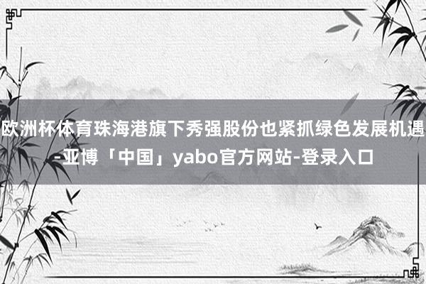 欧洲杯体育珠海港旗下秀强股份也紧抓绿色发展机遇-亚博「中国」yabo官方网站-登录入口