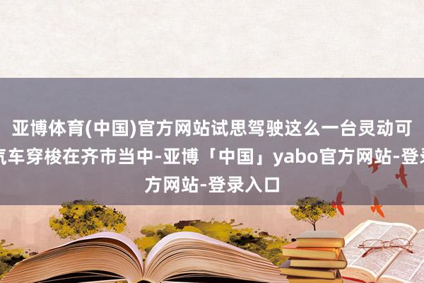 亚博体育(中国)官方网站试思驾驶这么一台灵动可儿的汽车穿梭在齐市当中-亚博「中国」yabo官方网站-登录入口