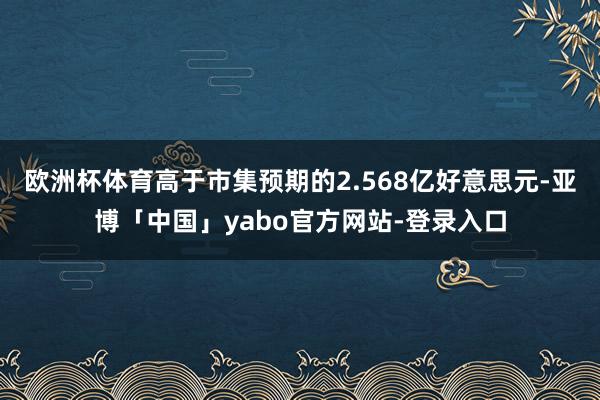 欧洲杯体育高于市集预期的2.568亿好意思元-亚博「中国」yabo官方网站-登录入口