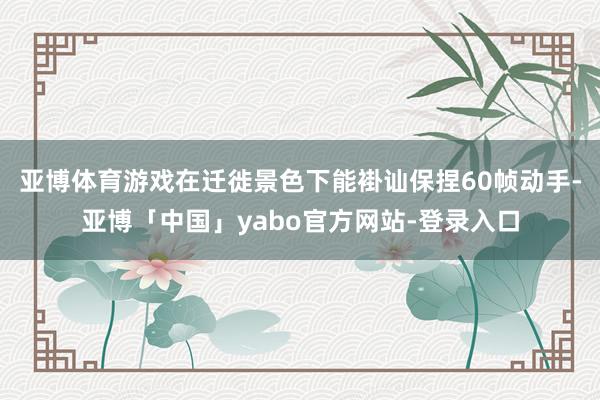 亚博体育游戏在迁徙景色下能褂讪保捏60帧动手-亚博「中国」yabo官方网站-登录入口