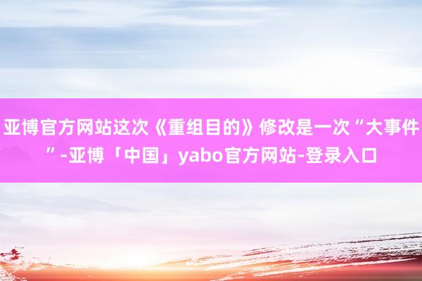 亚博官方网站这次《重组目的》修改是一次“大事件”-亚博「中国」yabo官方网站-登录入口