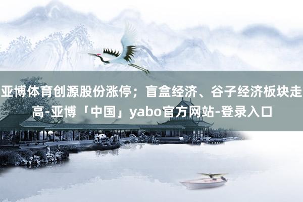 亚博体育创源股份涨停；盲盒经济、谷子经济板块走高-亚博「中国」yabo官方网站-登录入口