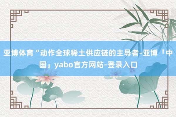 亚博体育“动作全球稀土供应链的主导者-亚博「中国」yabo官方网站-登录入口