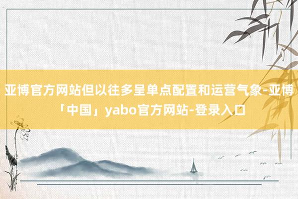 亚博官方网站但以往多呈单点配置和运营气象-亚博「中国」yabo官方网站-登录入口
