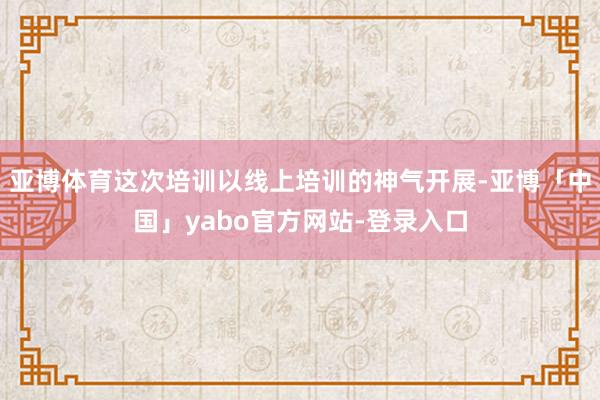 亚博体育这次培训以线上培训的神气开展-亚博「中国」yabo官方网站-登录入口