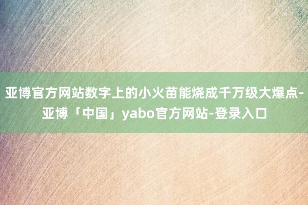 亚博官方网站数字上的小火苗能烧成千万级大爆点-亚博「中国」yabo官方网站-登录入口