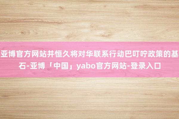 亚博官方网站并恒久将对华联系行动巴叮咛政策的基石-亚博「中国」yabo官方网站-登录入口