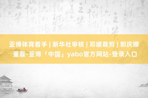 亚博体育着手 | 新华社审核 | 邓媛裁剪 | 郭庆娜 董磊-亚博「中国」yabo官方网站-登录入口