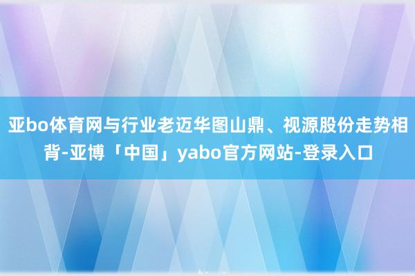 亚bo体育网与行业老迈华图山鼎、视源股份走势相背-亚博「中国」yabo官方网站-登录入口