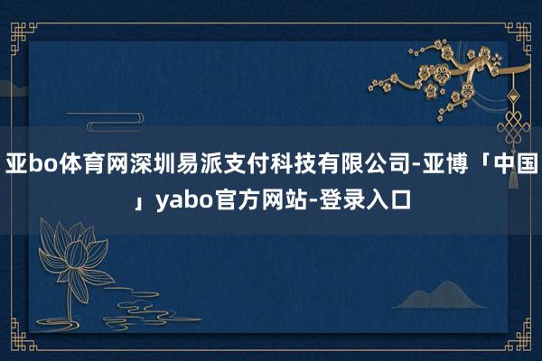 亚bo体育网深圳易派支付科技有限公司-亚博「中国」yabo官方网站-登录入口