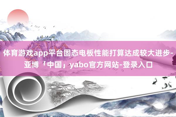 体育游戏app平台固态电板性能打算达成较大进步-亚博「中国」yabo官方网站-登录入口