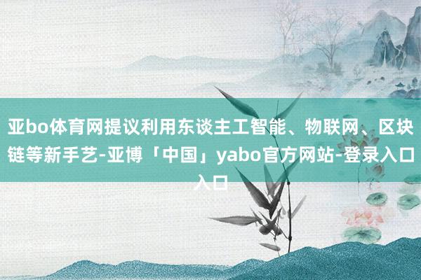 亚bo体育网提议利用东谈主工智能、物联网、区块链等新手艺-亚博「中国」yabo官方网站-登录入口