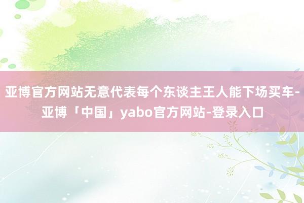 亚博官方网站无意代表每个东谈主王人能下场买车-亚博「中国」yabo官方网站-登录入口
