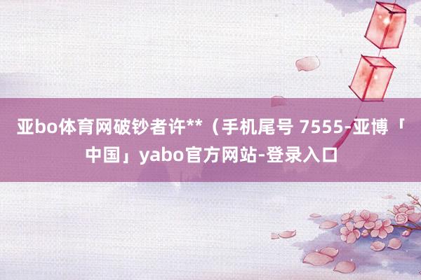 亚bo体育网破钞者许**（手机尾号 7555-亚博「中国」yabo官方网站-登录入口