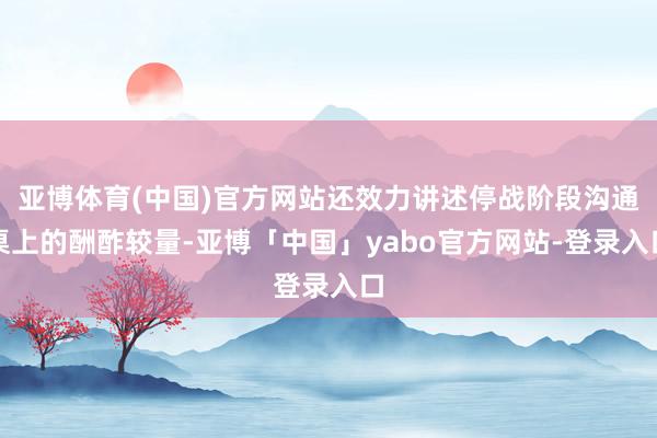 亚博体育(中国)官方网站还效力讲述停战阶段沟通桌上的酬酢较量-亚博「中国」yabo官方网站-登录入口