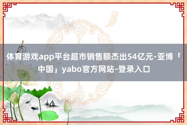 体育游戏app平台超市销售额杰出54亿元-亚博「中国」yabo官方网站-登录入口