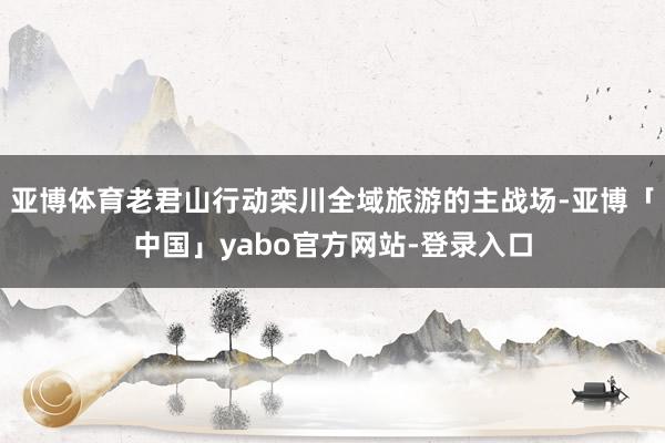 亚博体育老君山行动栾川全域旅游的主战场-亚博「中国」yabo官方网站-登录入口