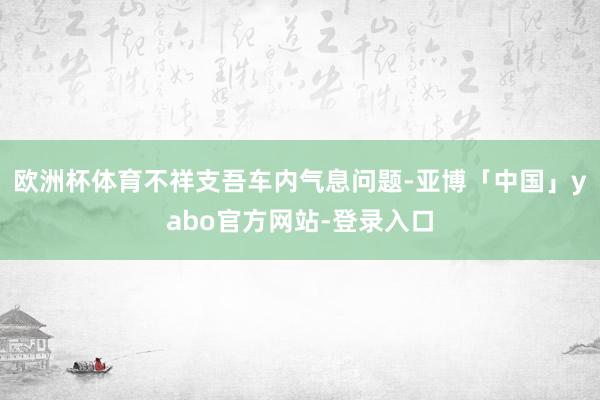 欧洲杯体育不祥支吾车内气息问题-亚博「中国」yabo官方网站-登录入口