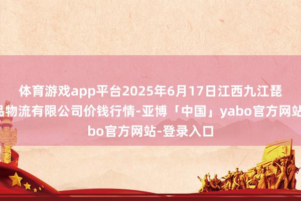 体育游戏app平台2025年6月17日江西九江琵琶湖农居品物流有限公司价钱行情-亚博「中国」yabo官方网站-登录入口