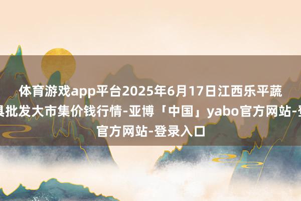 体育游戏app平台2025年6月17日江西乐平蔬菜农家具批发大市集价钱行情-亚博「中国」yabo官方网站-登录入口